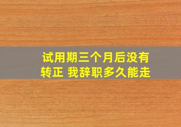 试用期三个月后没有转正 我辞职多久能走